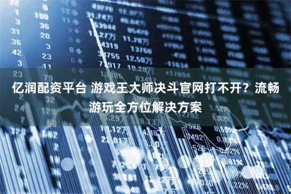 亿润配资平台 游戏王大师决斗官网打不开？流畅游玩全方位解决方案