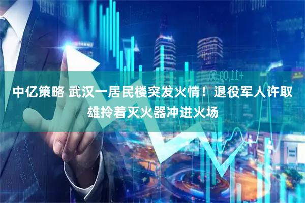 中亿策略 武汉一居民楼突发火情！退役军人许取雄拎着灭火器冲进火场