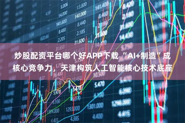 炒股配资平台哪个好APP下载 “AI+制造”成核心竞争力,天津构筑人工智能核心技术底座