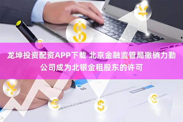 龙坤投资配资APP下载 北京金融监管局撤销力勤公司成为北银金租股东的许可