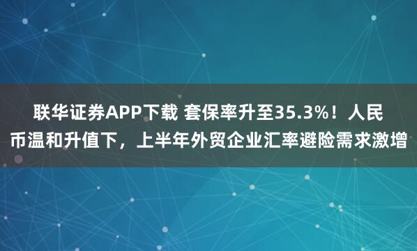 联华证券APP下载 套保率升至35.3%!人民币温和升值下,上半年外贸企业汇率避险需求激增