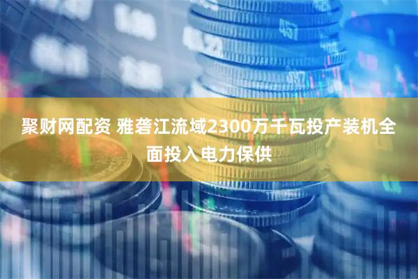 聚财网配资 雅砻江流域2300万千瓦投产装机全面投入电力保供